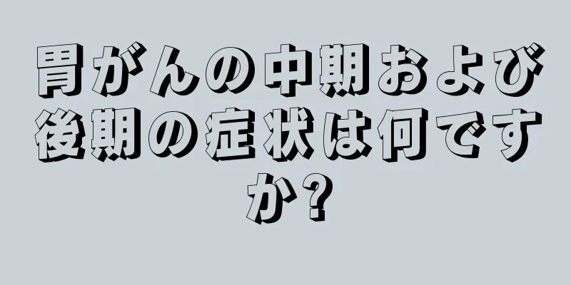 胃がんの中期および後期の症状は何ですか?