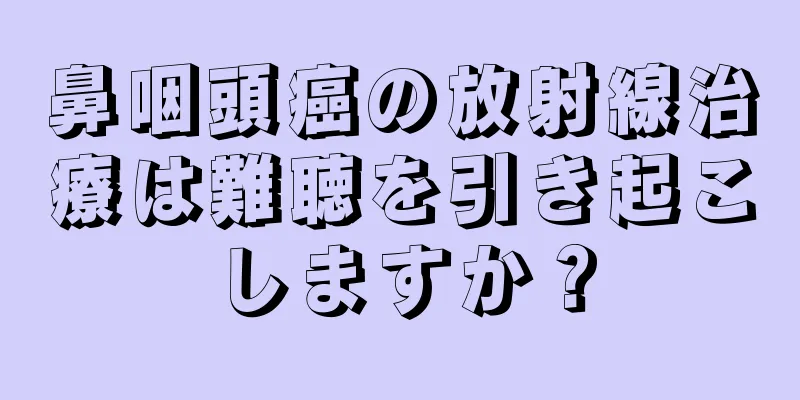 鼻咽頭癌の放射線治療は難聴を引き起こしますか？