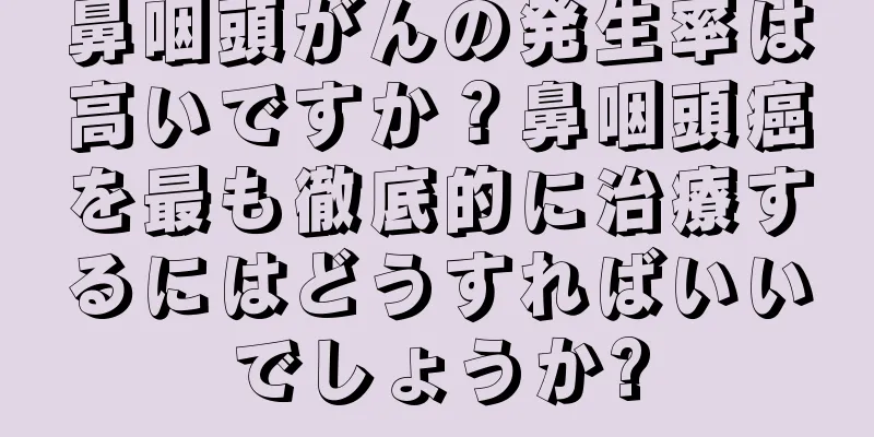 鼻咽頭がんの発生率は高いですか？鼻咽頭癌を最も徹底的に治療するにはどうすればいいでしょうか?