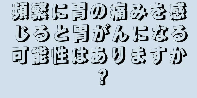 頻繁に胃の痛みを感じると胃がんになる可能性はありますか？