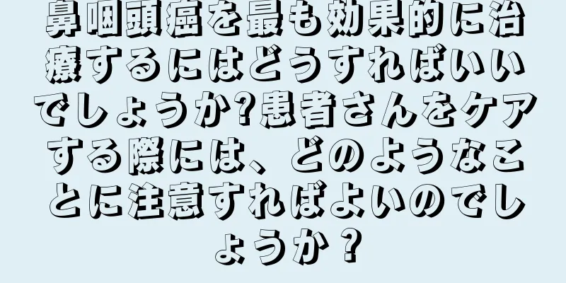 鼻咽頭癌を最も効果的に治療するにはどうすればいいでしょうか?患者さんをケアする際には、どのようなことに注意すればよいのでしょうか？