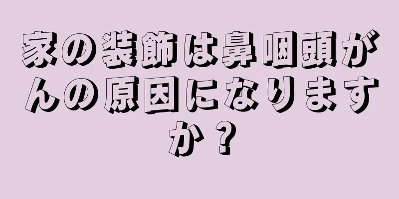 家の装飾は鼻咽頭がんの原因になりますか？