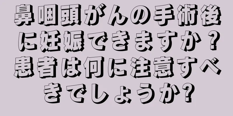 鼻咽頭がんの手術後に妊娠できますか？患者は何に注意すべきでしょうか?