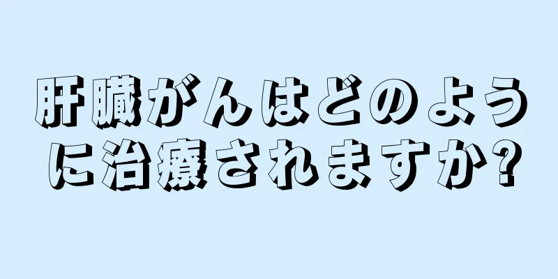 肝臓がんはどのように治療されますか?
