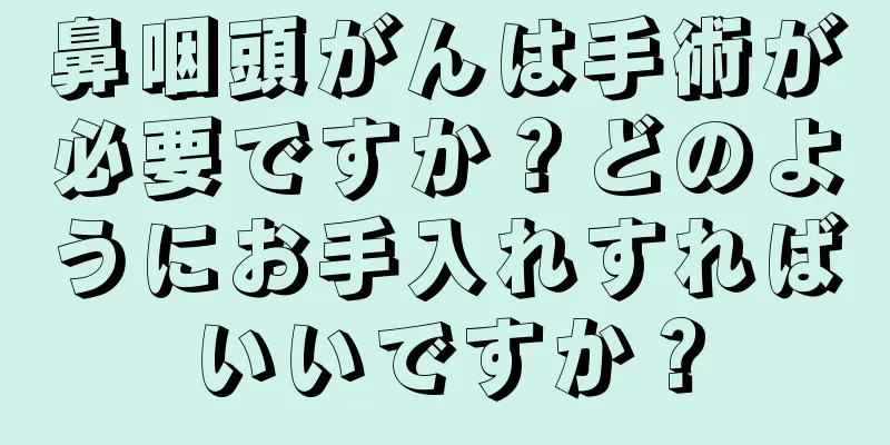 鼻咽頭がんは手術が必要ですか？どのようにお手入れすればいいですか？