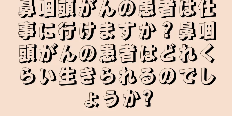 鼻咽頭がんの患者は仕事に行けますか？鼻咽頭がんの患者はどれくらい生きられるのでしょうか?