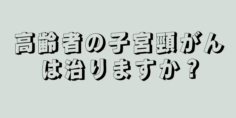 高齢者の子宮頸がんは治りますか？