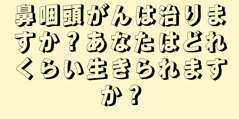 鼻咽頭がんは治りますか？あなたはどれくらい生きられますか？