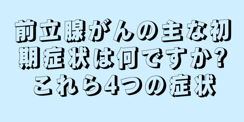 前立腺がんの主な初期症状は何ですか?これら4つの症状
