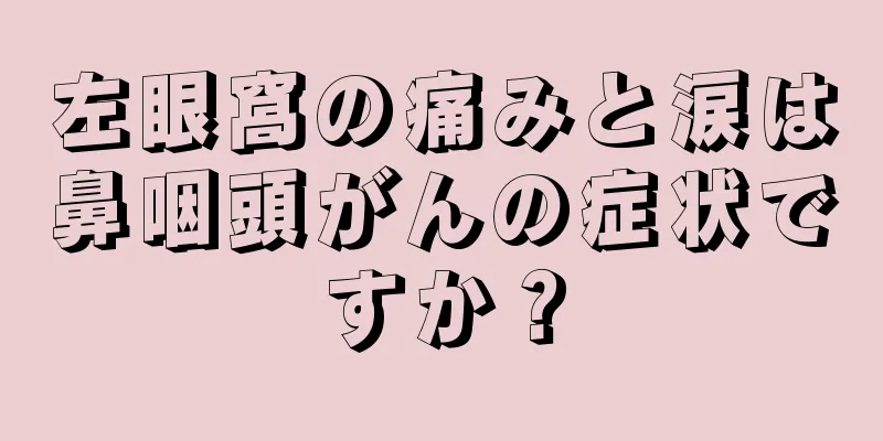 左眼窩の痛みと涙は鼻咽頭がんの症状ですか？