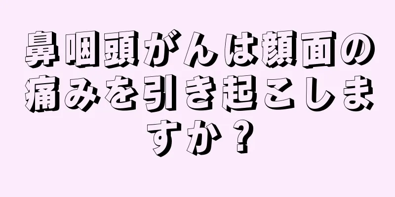鼻咽頭がんは顔面の痛みを引き起こしますか？