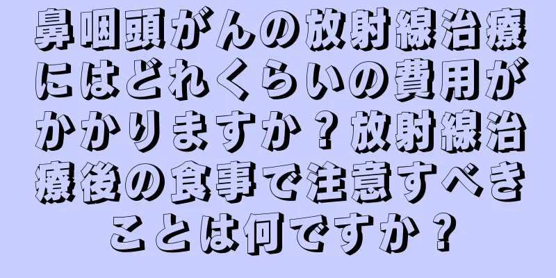 鼻咽頭がんの放射線治療にはどれくらいの費用がかかりますか？放射線治療後の食事で注意すべきことは何ですか？
