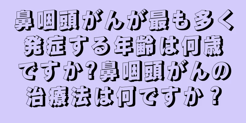鼻咽頭がんが最も多く発症する年齢は何歳ですか?鼻咽頭がんの治療法は何ですか？