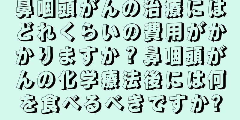 鼻咽頭がんの治療にはどれくらいの費用がかかりますか？鼻咽頭がんの化学療法後には何を食べるべきですか?