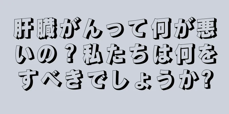 肝臓がんって何が悪いの？私たちは何をすべきでしょうか?