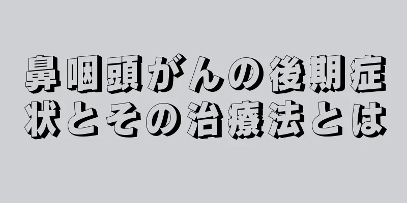 鼻咽頭がんの後期症状とその治療法とは