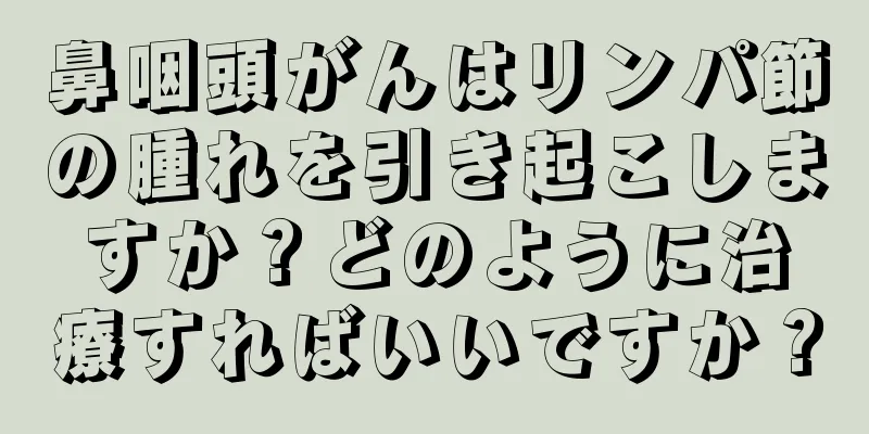 鼻咽頭がんはリンパ節の腫れを引き起こしますか？どのように治療すればいいですか？