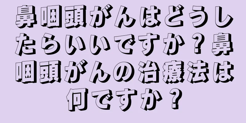 鼻咽頭がんはどうしたらいいですか？鼻咽頭がんの治療法は何ですか？