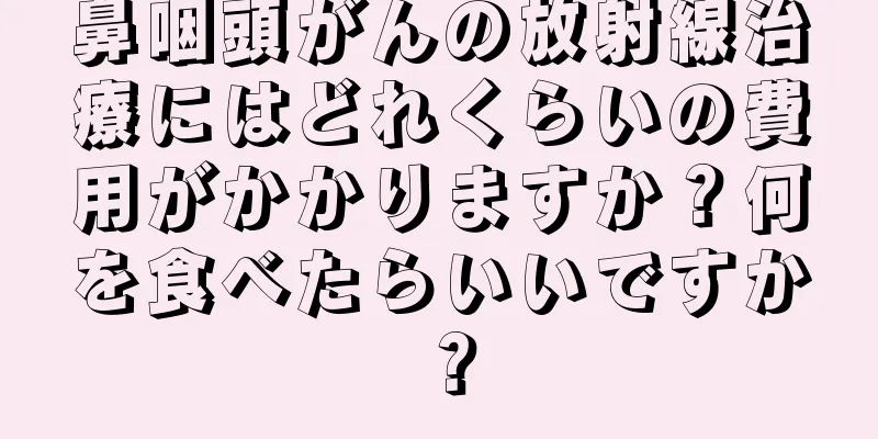 鼻咽頭がんの放射線治療にはどれくらいの費用がかかりますか？何を食べたらいいですか？