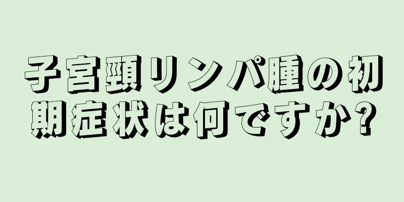 子宮頸リンパ腫の初期症状は何ですか?