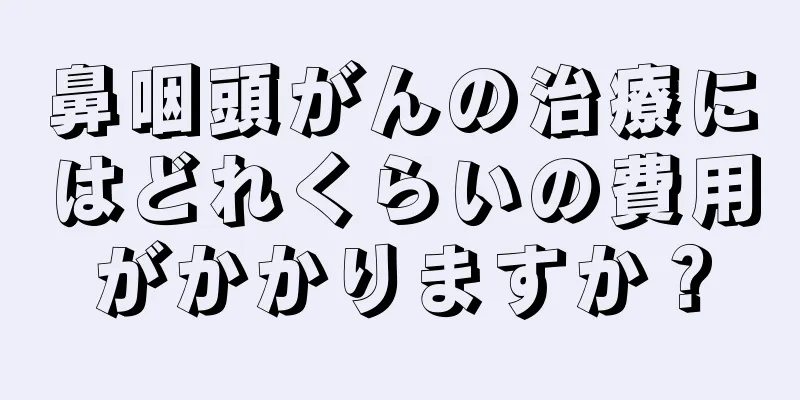 鼻咽頭がんの治療にはどれくらいの費用がかかりますか？