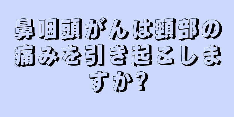 鼻咽頭がんは頸部の痛みを引き起こしますか?