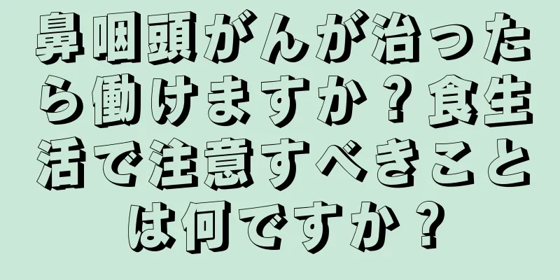 鼻咽頭がんが治ったら働けますか？食生活で注意すべきことは何ですか？