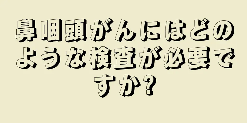 鼻咽頭がんにはどのような検査が必要ですか?