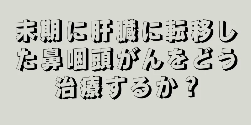 末期に肝臓に転移した鼻咽頭がんをどう治療するか？