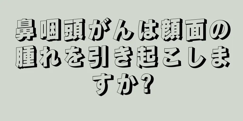 鼻咽頭がんは顔面の腫れを引き起こしますか?