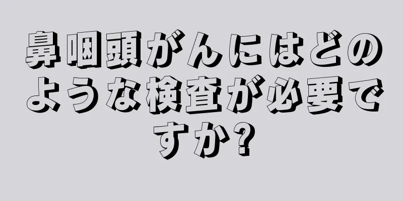 鼻咽頭がんにはどのような検査が必要ですか?
