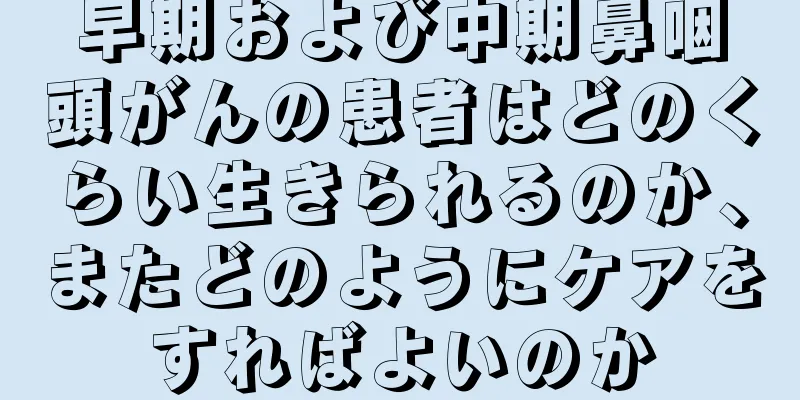 早期および中期鼻咽頭がんの患者はどのくらい生きられるのか、またどのようにケアをすればよいのか