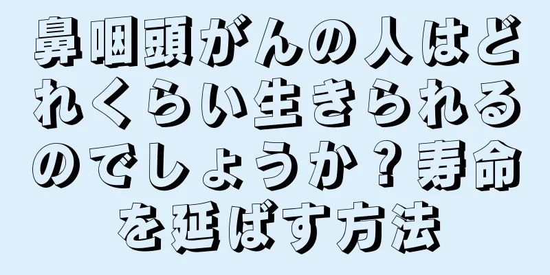 鼻咽頭がんの人はどれくらい生きられるのでしょうか？寿命を延ばす方法