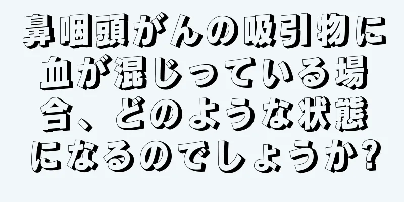 鼻咽頭がんの吸引物に血が混じっている場合、どのような状態になるのでしょうか?