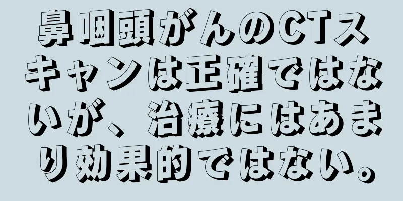 鼻咽頭がんのCTスキャンは正確ではないが、治療にはあまり効果的ではない。