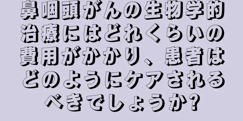鼻咽頭がんの生物学的治療にはどれくらいの費用がかかり、患者はどのようにケアされるべきでしょうか?