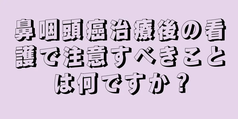 鼻咽頭癌治療後の看護で注意すべきことは何ですか？