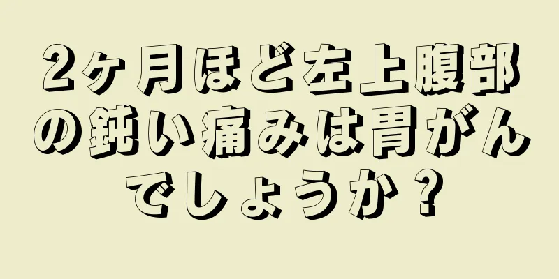 2ヶ月ほど左上腹部の鈍い痛みは胃がんでしょうか？