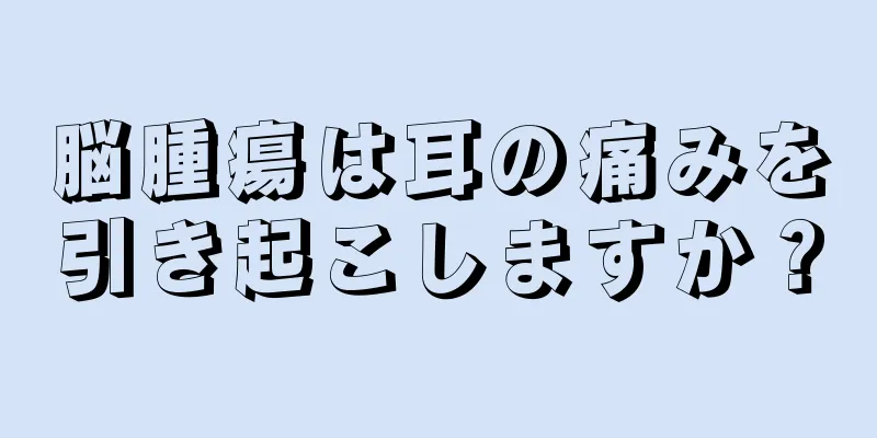 脳腫瘍は耳の痛みを引き起こしますか？