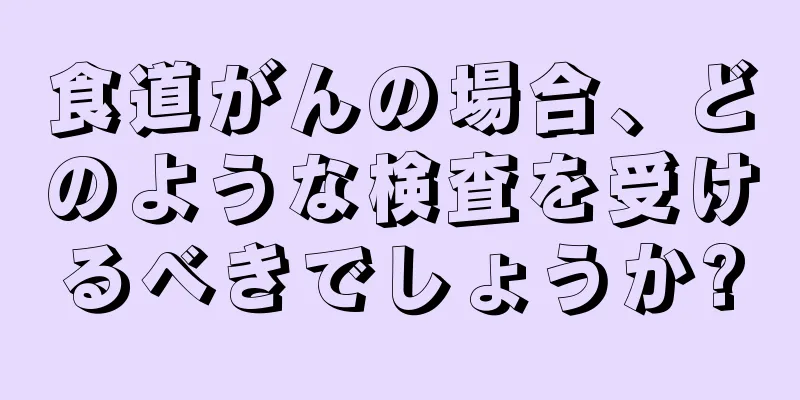 食道がんの場合、どのような検査を受けるべきでしょうか?