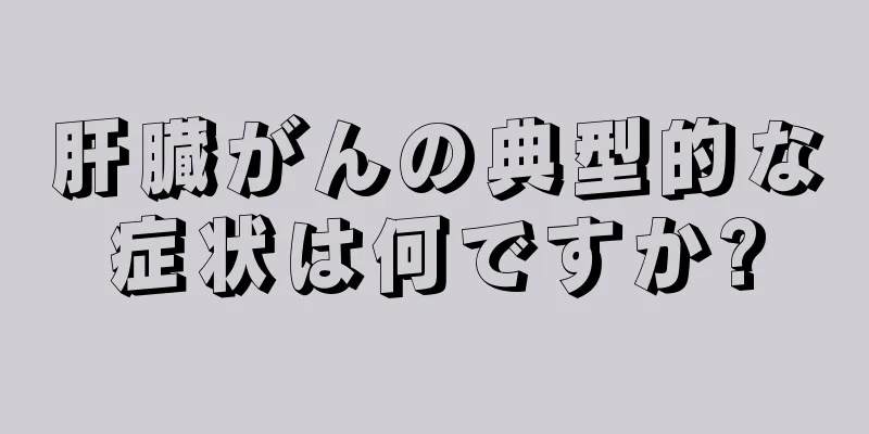 肝臓がんの典型的な症状は何ですか?