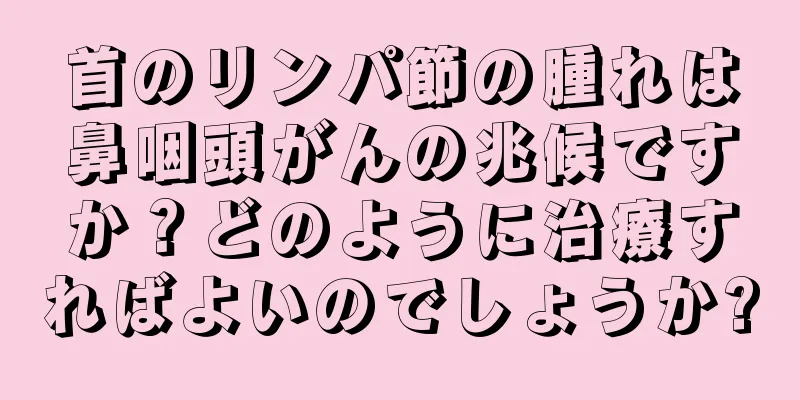首のリンパ節の腫れは鼻咽頭がんの兆候ですか？どのように治療すればよいのでしょうか?