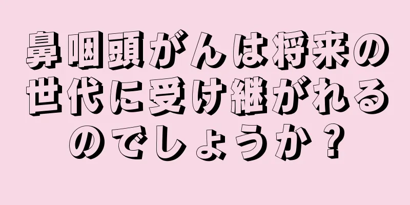 鼻咽頭がんは将来の世代に受け継がれるのでしょうか？