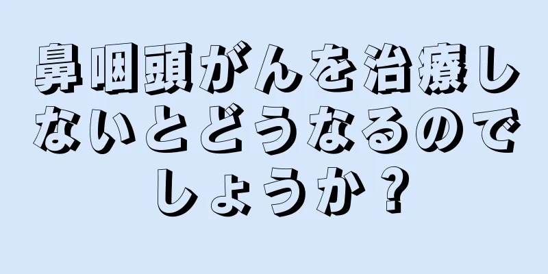 鼻咽頭がんを治療しないとどうなるのでしょうか？