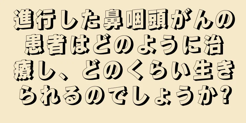 進行した鼻咽頭がんの患者はどのように治療し、どのくらい生きられるのでしょうか?