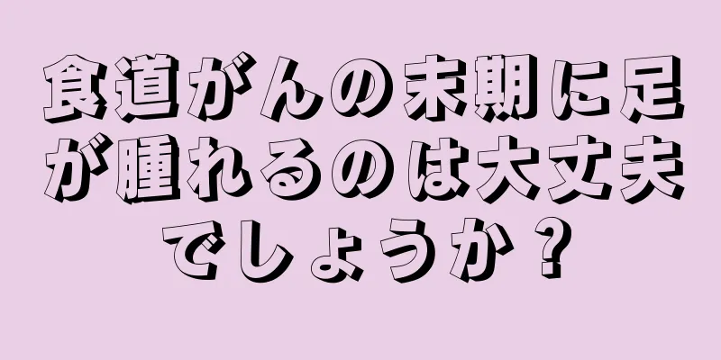 食道がんの末期に足が腫れるのは大丈夫でしょうか？