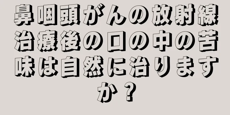 鼻咽頭がんの放射線治療後の口の中の苦味は自然に治りますか？
