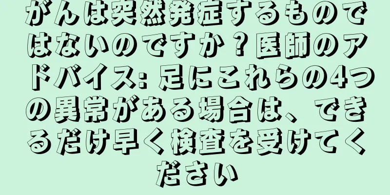 がんは突然発症するものではないのですか？医師のアドバイス: 足にこれらの4つの異常がある場合は、できるだけ早く検査を受けてください