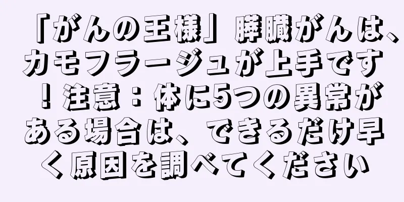 「がんの王様」膵臓がんは、カモフラージュが上手です！注意：体に5つの異常がある場合は、できるだけ早く原因を調べてください