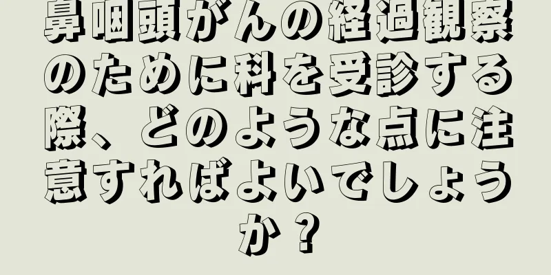 鼻咽頭がんの経過観察のために科を受診する際、どのような点に注意すればよいでしょうか？